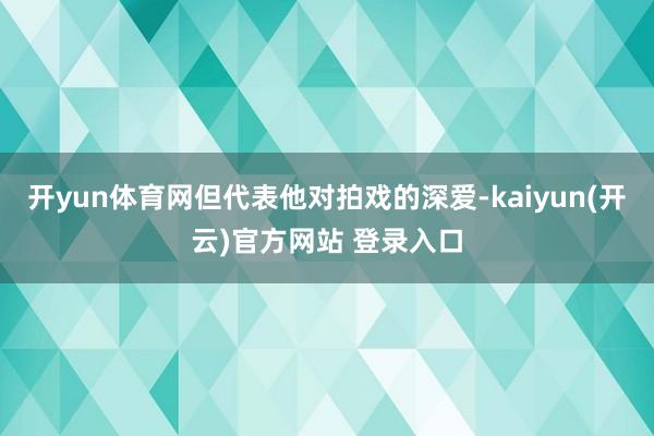 开yun体育网但代表他对拍戏的深爱-kaiyun(开云)官方网站 登录入口