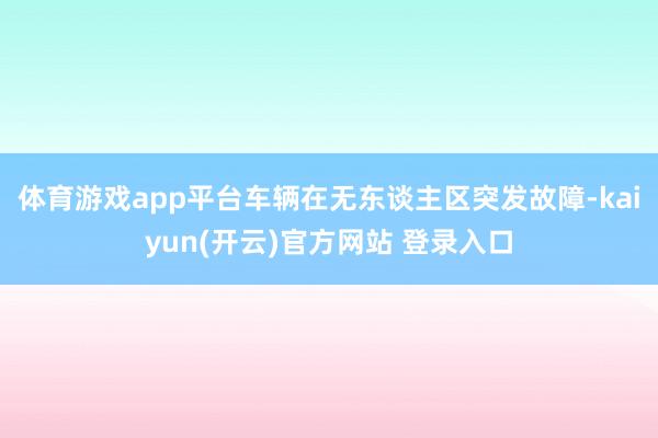 体育游戏app平台车辆在无东谈主区突发故障-kaiyun(开云)官方网站 登录入口