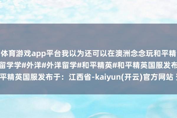 体育游戏app平台我以为还可以在澳洲念念玩和平精英真难呀#澳洲#澳洲留学学#外洋#外洋留学#和平精英#和平精英国服发布于：江西省-kaiyun(开云)官方网站 登录入口