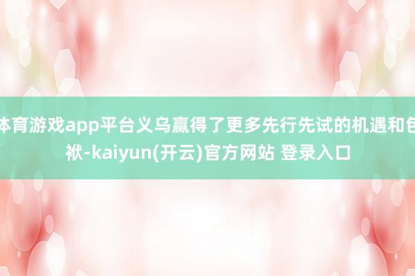 体育游戏app平台义乌赢得了更多先行先试的机遇和包袱-kaiyun(开云)官方网站 登录入口