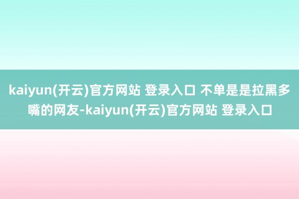 kaiyun(开云)官方网站 登录入口 不单是是拉黑多嘴的网友-kaiyun(开云)官方网站 登录入口