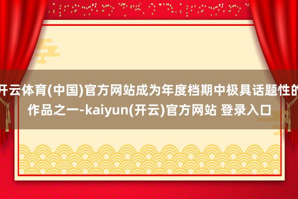 开云体育(中国)官方网站成为年度档期中极具话题性的作品之一-kaiyun(开云)官方网站 登录入口