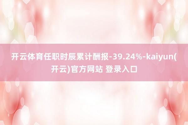 开云体育任职时辰累计酬报-39.24%-kaiyun(开云)官方网站 登录入口