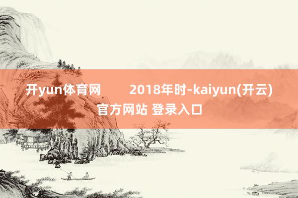   开yun体育网        2018年时-kaiyun(开云)官方网站 登录入口