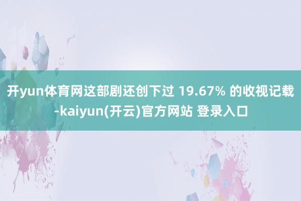   开yun体育网这部剧还创下过 19.67% 的收视记载-kaiyun(开云)官方网站 登录入口