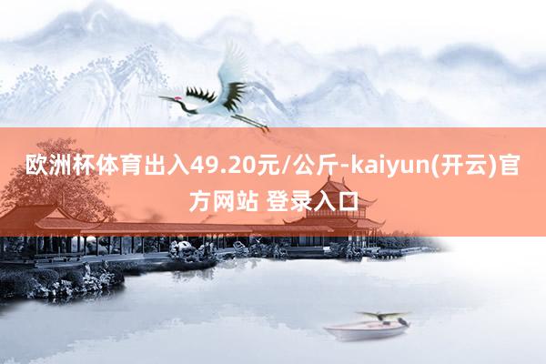   欧洲杯体育出入49.20元/公斤-kaiyun(开云)官方网站 登录入口