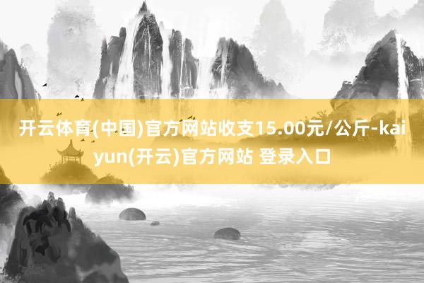 开云体育(中国)官方网站收支15.00元/公斤-kaiyun