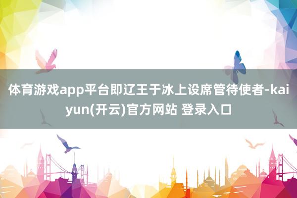   体育游戏app平台即辽王于冰上设席管待使者-kaiyun(开云)官方网站 登录入口
