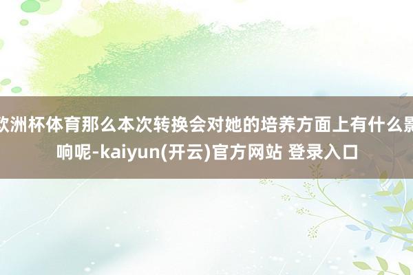   欧洲杯体育那么本次转换会对她的培养方面上有什么影响呢-kaiyun(开云)官方网站 登录入口