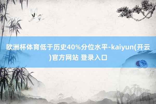   欧洲杯体育低于历史40%分位水平-kaiyun(开云)官方网站 登录入口