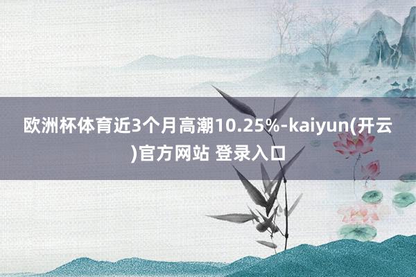   欧洲杯体育近3个月高潮10.25%-kaiyun(开云)官方网站 登录入口