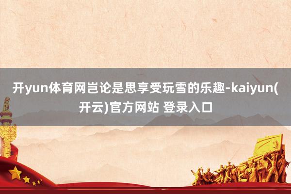 开yun体育网岂论是思享受玩雪的乐趣-kaiyun(开云)官方网站 登录入口