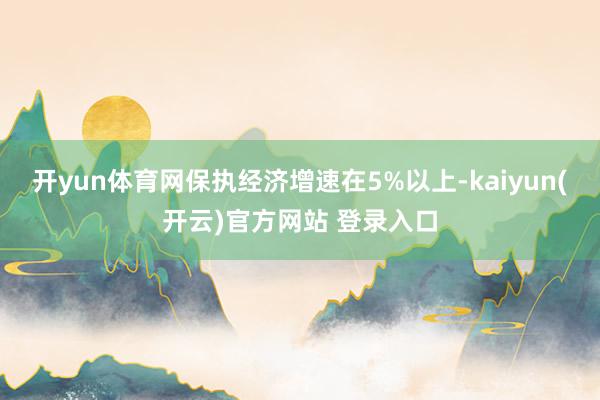 开yun体育网保执经济增速在5%以上-kaiyun(开云)官