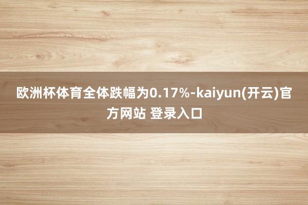 欧洲杯体育全体跌幅为0.17%-kaiyun(开云)官方网站 登录入口