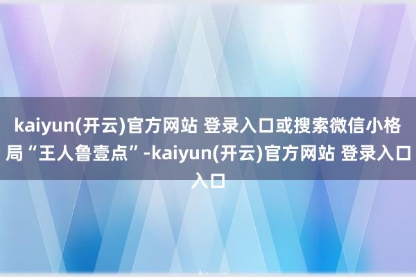 kaiyun(开云)官方网站 登录入口或搜索微信小格局“王人