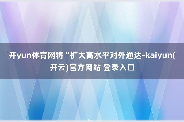 开yun体育网将“扩大高水平对外通达-kaiyun(开云)官方网站 登录入口