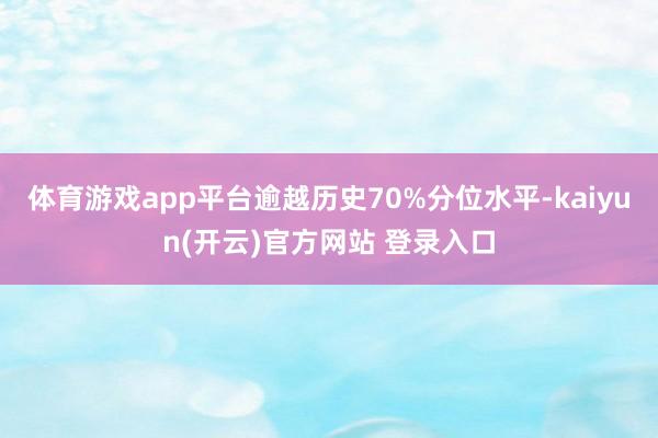 体育游戏app平台逾越历史70%分位水平-kaiyun(开云)官方网站 登录入口