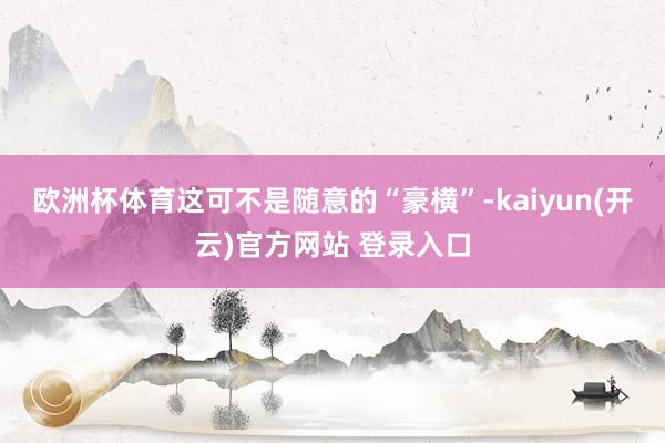 欧洲杯体育这可不是随意的“豪横”-kaiyun(开云)官方网