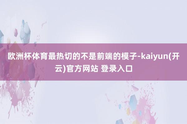 欧洲杯体育最热切的不是前端的模子-kaiyun(开云)官方网站 登录入口