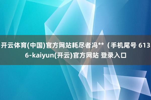 开云体育(中国)官方网站耗尽者冯**(手机尾号 6136-kaiyun(开云)官方网站 登录入口