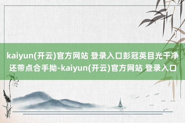 kaiyun(开云)官方网站 登录入口彭冠英目光干净还带点合手拗-kaiyun(开云)官方网站 登录入口