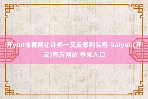 开yun体育网让许多一又友感到头疼-kaiyun(开云)官方网站 登录入口
