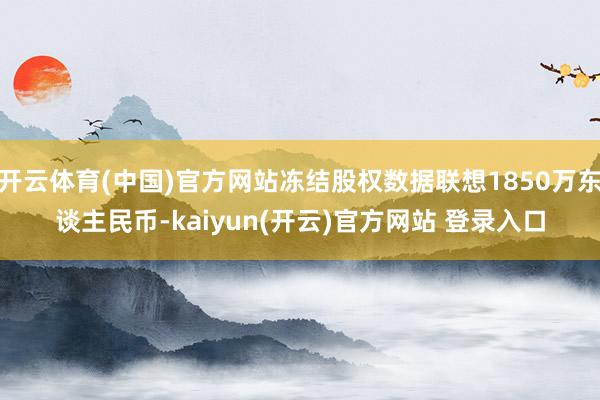 开云体育(中国)官方网站冻结股权数据联想1850万东谈主民币-kaiyun(开云)官方网站 登录入口