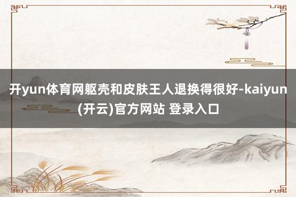 开yun体育网躯壳和皮肤王人退换得很好-kaiyun(开云)官方网站 登录入口