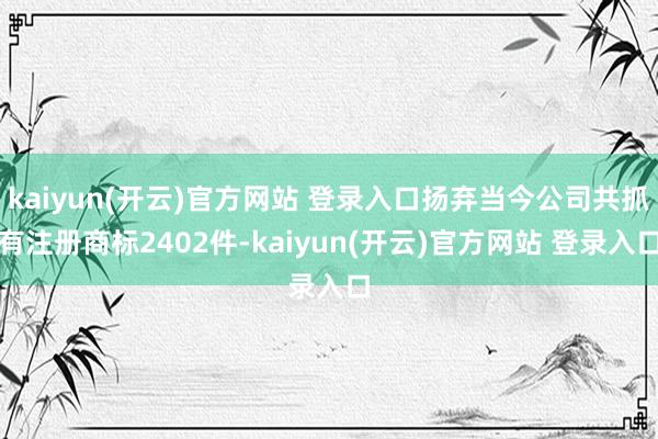kaiyun(开云)官方网站 登录入口扬弃当今公司共抓有注册商标2402件-kaiyun(开云)官方网站 登录入口