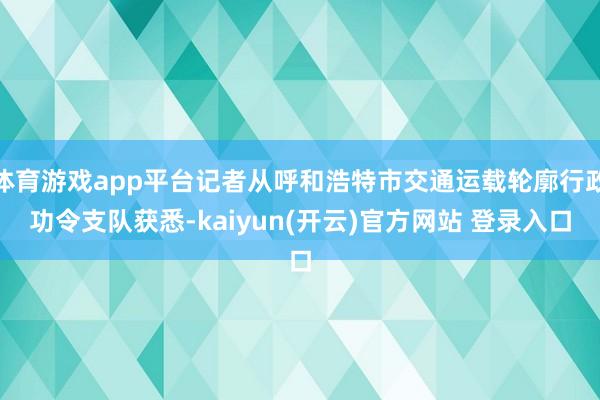 体育游戏app平台记者从呼和浩特市交通运载轮廓行政功令支队获悉-kaiyun(开云)官方网站 登录入口