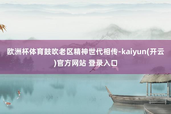 欧洲杯体育鼓吹老区精神世代相传-kaiyun(开云)官方网站 登录入口
