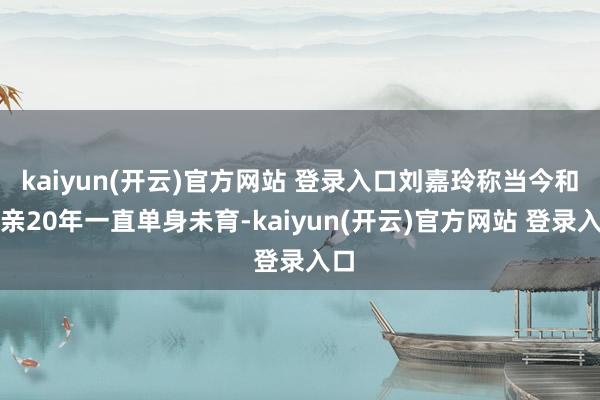 kaiyun(开云)官方网站 登录入口刘嘉玲称当今和成亲20年一直单身未育-kaiyun(开云)官方网站 登录入口