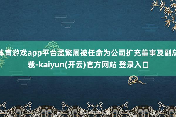 体育游戏app平台孟繁周被任命为公司扩充董事及副总裁-kai
