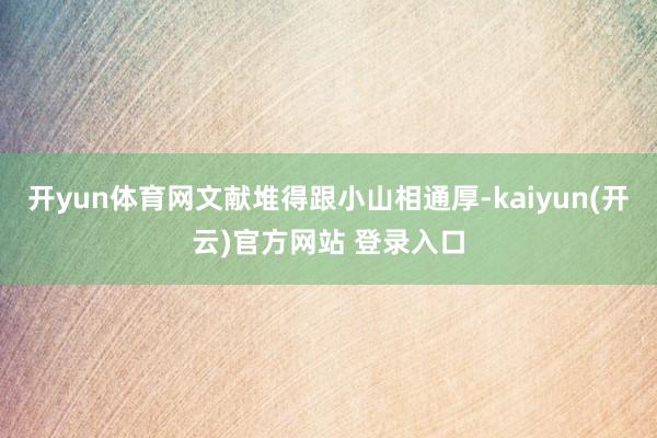 开yun体育网文献堆得跟小山相通厚-kaiyun(开云)官方网站 登录入口