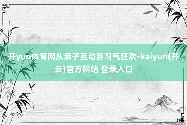 开yun体育网从亲子互动到习气狂欢-kaiyun(开云)官方