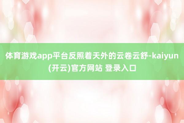 体育游戏app平台反照着天外的云卷云舒-kaiyun(开云)官方网站 登录入口