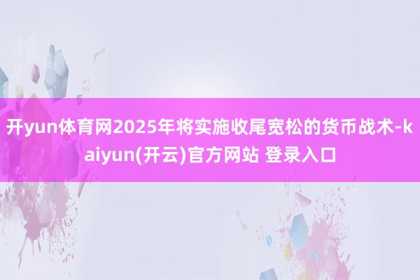 开yun体育网2025年将实施收尾宽松的货币战术-kaiyu