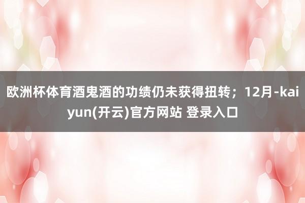 欧洲杯体育酒鬼酒的功绩仍未获得扭转;12月-kaiyun(开云)官方网站 登录入口