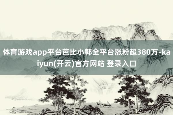 体育游戏app平台芭比小郭全平台涨粉超380万-kaiyun(开云)官方网站 登录入口