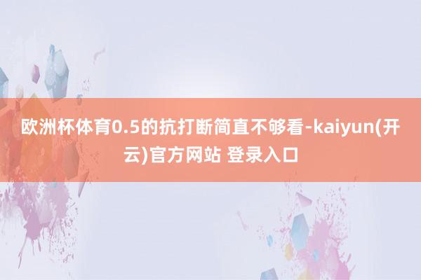 欧洲杯体育0.5的抗打断简直不够看-kaiyun(开云)官方