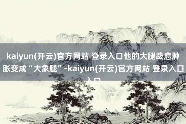 kaiyun(开云)官方网站 登录入口他的大腿跋扈肿胀变成“