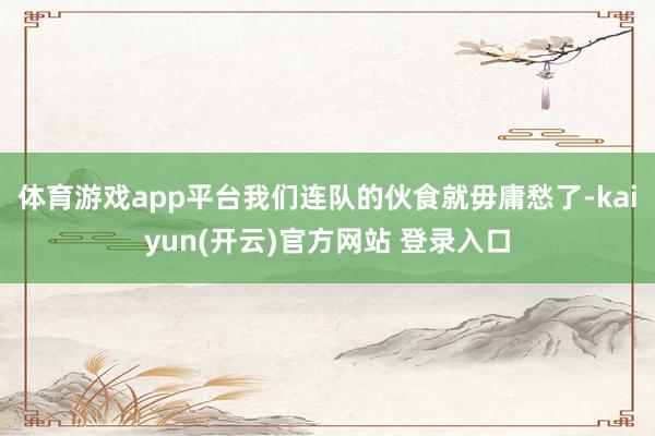 体育游戏app平台我们连队的伙食就毋庸愁了-kaiyun(开