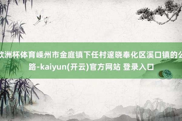 欧洲杯体育嵊州市金庭镇下任村邃晓奉化区溪口镇的公路-kaiyun(开云)官方网站 登录入口