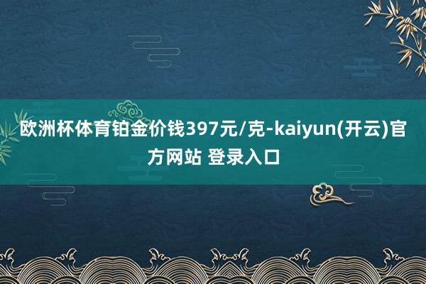 欧洲杯体育铂金价钱397元/克-kaiyun(开云)官方网站