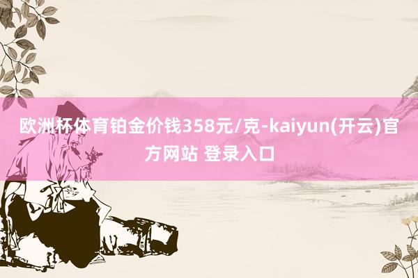 欧洲杯体育铂金价钱358元/克-kaiyun(开云)官方网站 登录入口