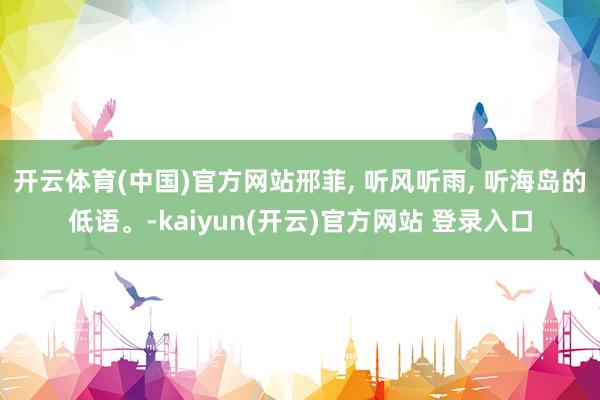 开云体育(中国)官方网站邢菲, 听风听雨, 听海岛的低语。-kaiyun(开云)官方网站 登录入口