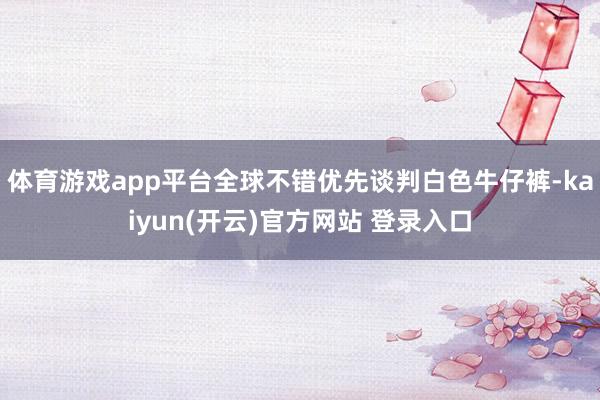 体育游戏app平台全球不错优先谈判白色牛仔裤-kaiyun(开云)官方网站 登录入口