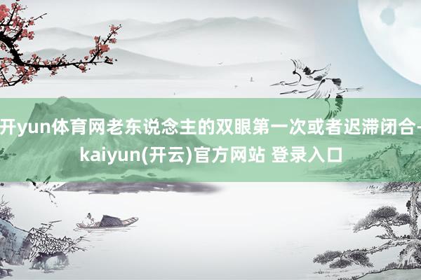 开yun体育网老东说念主的双眼第一次或者迟滞闭合-kaiyun(开云)官方网站 登录入口