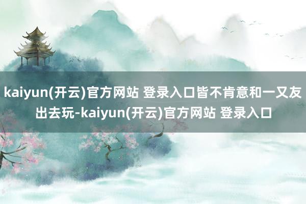 kaiyun(开云)官方网站 登录入口皆不肯意和一又友出去玩