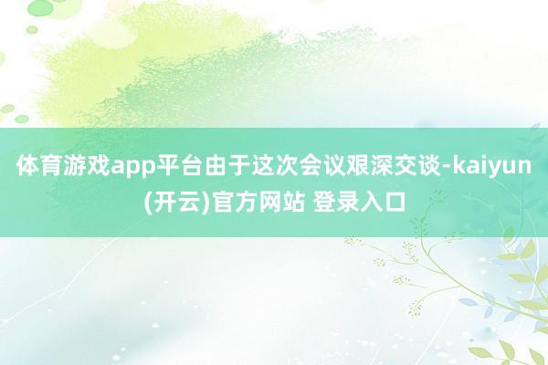 体育游戏app平台由于这次会议艰深交谈-kaiyun(开云)官方网站 登录入口